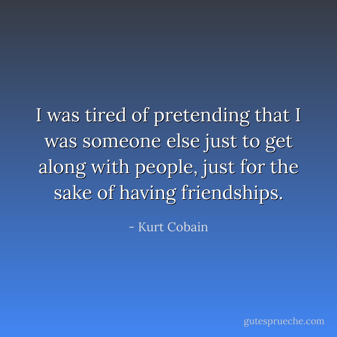 I was tired of pretending that I was someone else just to get along with people, just for the sake of having friendships. - Kurt Cobain