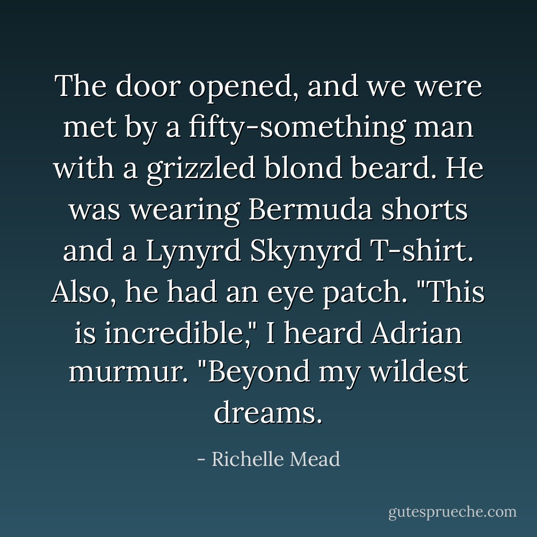 The door opened, and we were met by a fifty-something man with a grizzled blond beard. He was wearing Bermuda shorts and a Lynyrd Skynyrd T-shirt. Also, he had an eye patch. "This is incredible," I heard Adrian murmur. "Beyond my wildest dreams. - Richelle Mead