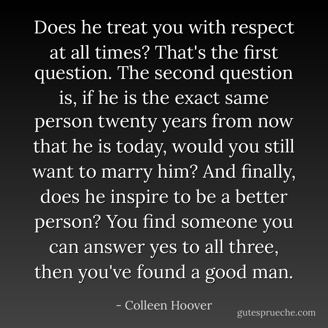 Does he treat you with respect at all times? That's the first question. The second question is, if he is the exact same person twenty years from now that he is today, would you still want to marry him? And finally, does he inspire to be a better person? You find someone you can answer yes to all three, then you've found a good man. - Colleen Hoover