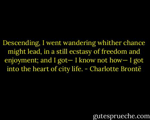 Descending, I went wandering whither chance might lead, in a still ecstasy of freedom and enjoyment; and I got— I know not how— I got into the heart of city life. - Charlotte Brontë