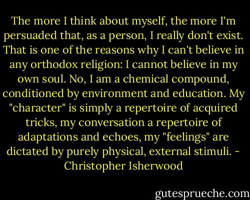 The more I think about myself, the more I'm persuaded that, as a person, I really don't exist. That is one of the reasons why I can't believe in any orthodox religion: I cannot believe in my own soul. No, I am a chemical compound, conditioned by environment and education. My "character" is simply a repertoire of acquired tricks, my conversation a repertoire of adaptations and echoes, my "feelings" are dictated by purely physical, external stimuli. - Christopher Isherwood