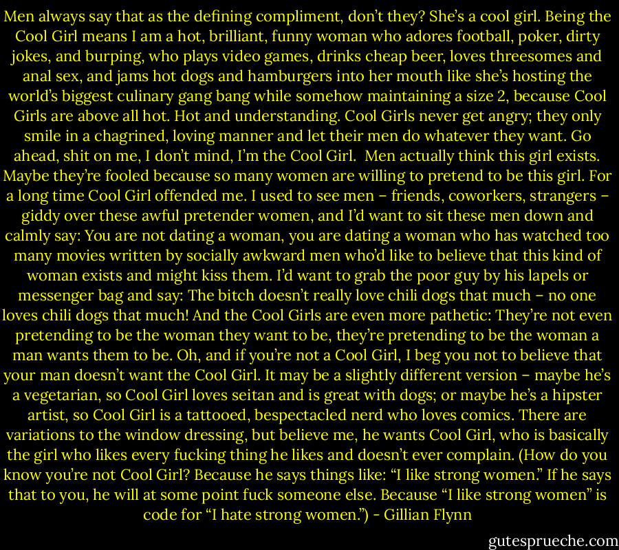 Men always say that as the defining compliment, don’t they? She’s a cool girl. Being the Cool Girl means I am a hot, brilliant, funny woman who adores football, poker, dirty jokes, and burping, who plays video games, drinks cheap beer, loves threesomes and anal sex, and jams hot dogs and hamburgers into her mouth like she’s hosting the world’s biggest culinary gang bang while somehow maintaining a size 2, because Cool Girls are above all hot. Hot and understanding. Cool Girls never get angry; they only smile in a chagrined, loving manner and let their men do whatever they want. Go ahead, shit on me, I don’t mind, I’m the Cool Girl.<br /><br />Men actually think this girl exists. Maybe they’re fooled because so many women are willing to pretend to be this girl. For a long time Cool Girl offended me. I used to see men – friends, coworkers, strangers – giddy over these awful pretender women, and I’d want to sit these men down and calmly say: You are not dating a woman, you are dating a woman who has watched too many movies written by socially awkward men who’d like to believe that this kind of woman exists and might kiss them. I’d want to grab the poor guy by his lapels or messenger bag and say: The bitch doesn’t really love chili dogs that much – no one loves chili dogs that much! And the Cool Girls are even more pathetic: They’re not even pretending to be the woman they want to be, they’re pretending to be the woman a man wants them to be. Oh, and if you’re not a Cool Girl, I beg you not to believe that your man doesn’t want the Cool Girl. It may be a slightly different version – maybe he’s a vegetarian, so Cool Girl loves seitan and is great with dogs; or maybe he’s a hipster artist, so Cool Girl is a tattooed, bespectacled nerd who loves comics. There are variations to the window dressing, but believe me, he wants Cool Girl, who is basically the girl who likes every fucking thing he likes and doesn’t ever complain. (How do you know you’re not Cool Girl? Because he says things like: “I like strong women.” If he says that to you, he will at some point fuck someone else. Because “I like strong women” is code for “I hate strong women.”) - Gillian Flynn