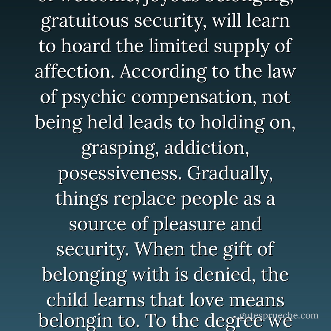 The psyche cannot tolerate a vacuum of love. In the severely abused or deprived child, pain, dis-ease, and violance rush in to fill the void. In the average person in our culture, who has been only "normally" deprived of touch, anxiety and an insatiable hunger for posessions replace the missing eros. The child lacking a sense of welcome, joyous belonging, gratuitous security, will learn to hoard the limited supply of affection. According to the law of psychic compensation, not being held leads to holding on, grasping, addiction, posessiveness. Gradually, things replace people as a source of pleasure and security. When the gift of belonging with is denied, the child learns that love means belongin to. To the degree we are arrested at this stage of development, the needy child will dominate our motivations. Other people and things (and there is fundamentally no difference) will be seen as existing solely for the purpose of "my" survival and satisfaction. "Mine" will become the most important word. - Sam Keen