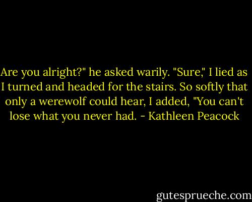 Are you alright?" he asked warily. "Sure," I lied as I turned and headed for the stairs. So softly that only a werewolf could hear, I added, "You can't lose what you never had. - Kathleen Peacock
