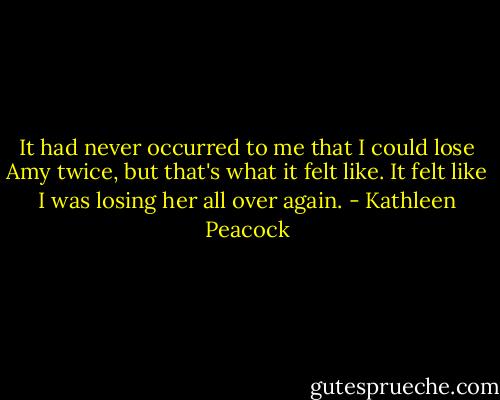 It had never occurred to me that I could lose Amy twice, but that's what it felt like. It felt like I was losing her all over again. - Kathleen Peacock