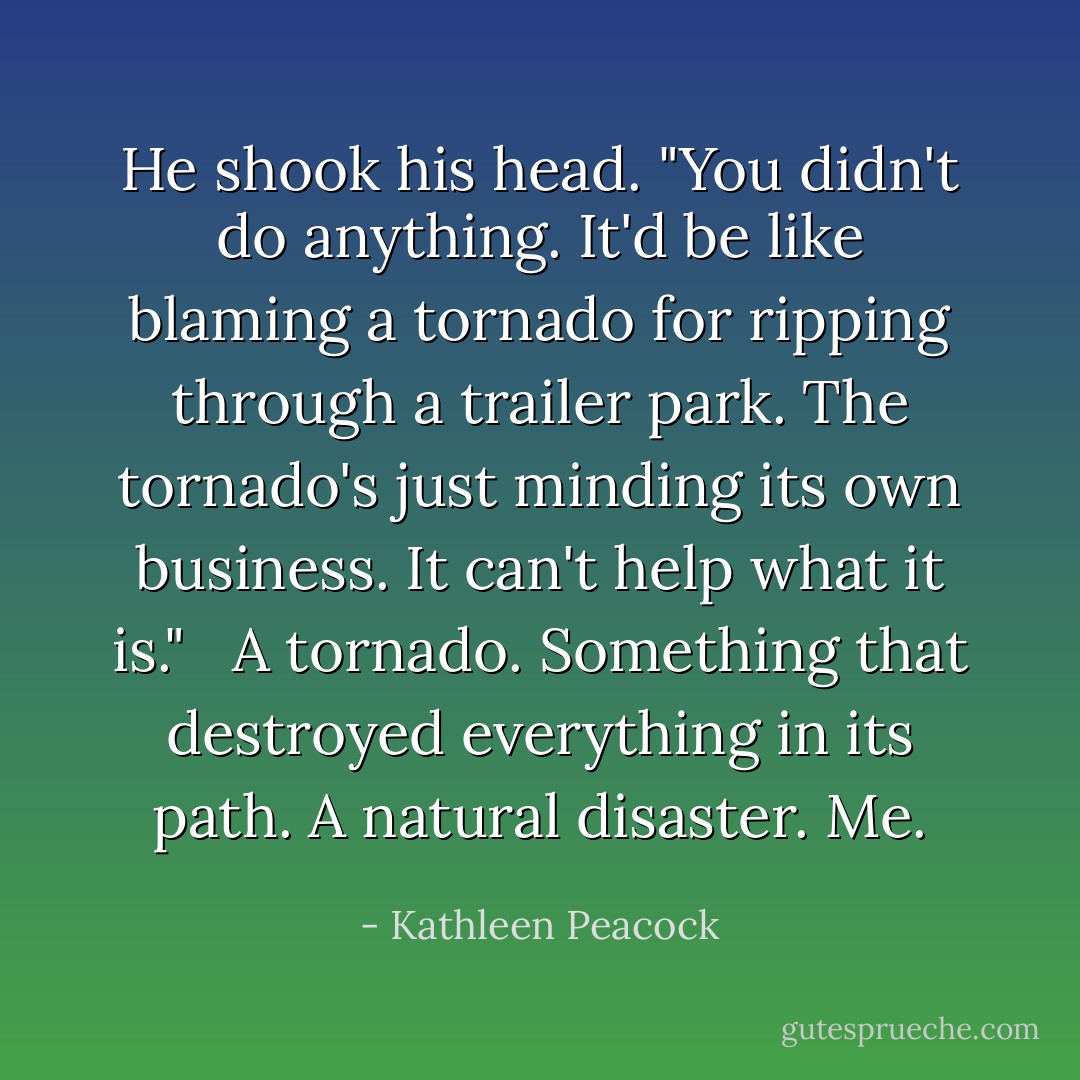 He shook his head. "You didn't do anything. It'd be like blaming a tornado for ripping through a trailer park. The tornado's just minding its own business. It can't help what it is." <br /><br />A tornado. Something that destroyed everything in its path. A natural disaster. Me. - Kathleen Peacock