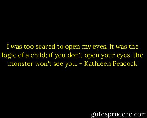 I was too scared to open my eyes. It was the logic of a child; if you don't open your eyes, the monster won't see you. - Kathleen Peacock