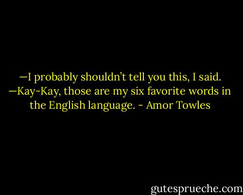 —I probably shouldn’t tell you this, I said.<br />—Kay-Kay, those are my six favorite words in the English language. - Amor Towles