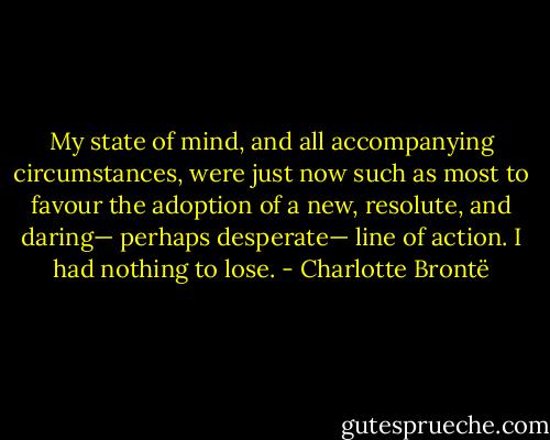 My state of mind, and all accompanying circumstances, were just now such as most to favour the adoption of a new, resolute, and daring— perhaps desperate— line of action. I had nothing to lose. - Charlotte Brontë
