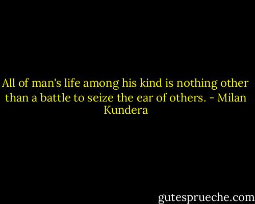 All of man's life among his kind is nothing other than a battle to seize the ear of others. - Milan Kundera