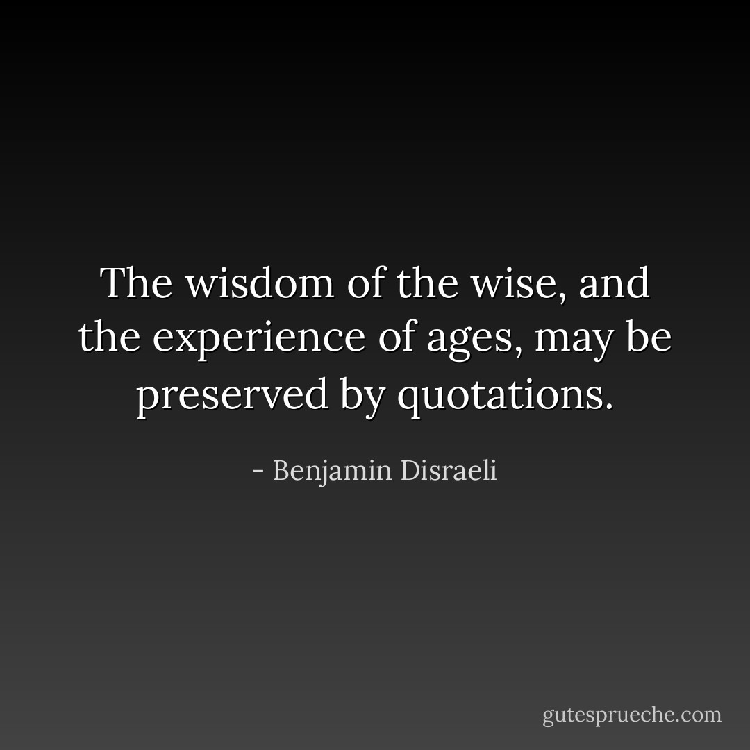 The wisdom of the wise, and the experience of ages, may be preserved by quotations. - Benjamin Disraeli