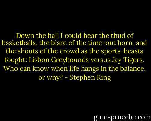 Down the hall I could hear the thud of basketballs, the blare of the time-out horn, and the shouts of the crowd as the sports-beasts fought: Lisbon Greyhounds versus Jay Tigers.<br />Who can know when life hangs in the balance, or why? - Stephen King