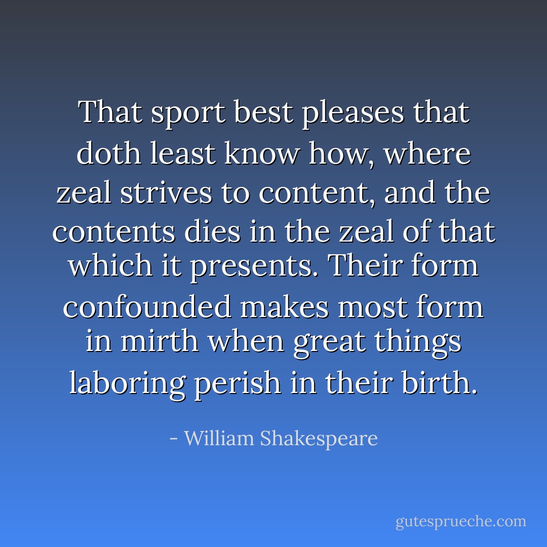 That sport best pleases that doth least know how, where zeal strives to content, and the contents dies in the zeal of that which it presents. Their form confounded makes most form in mirth when great things laboring perish in their birth. - William Shakespeare