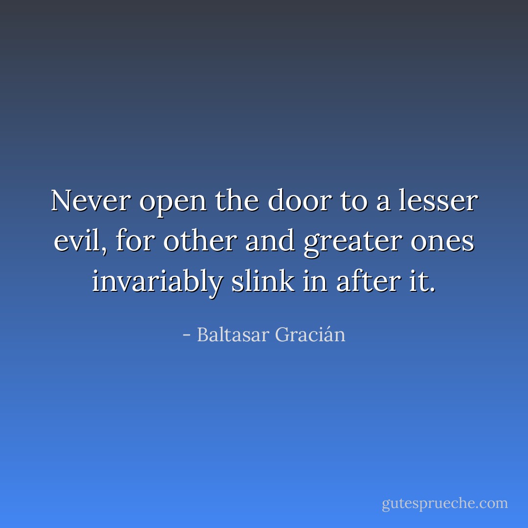 Never open the door to a lesser evil, for other and greater ones invariably slink in after it. - Baltasar Gracián