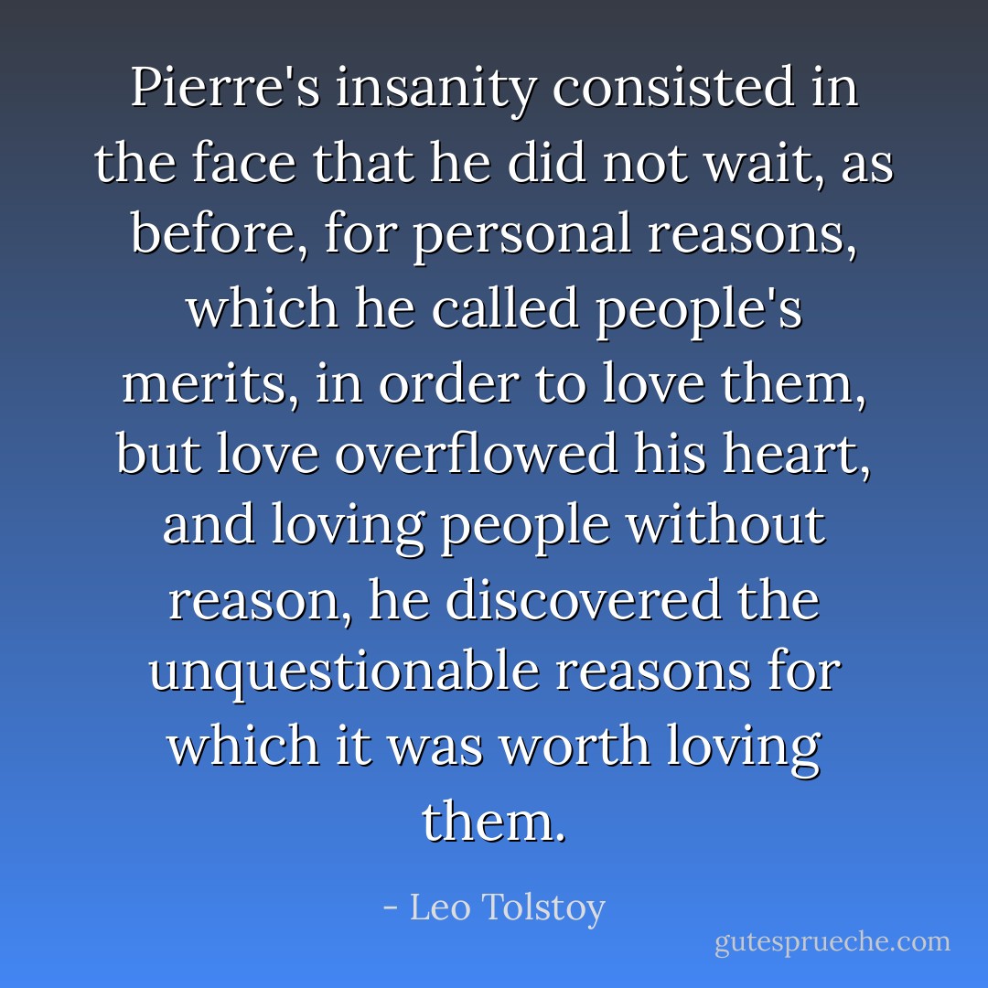 Pierre's insanity consisted in the face that he did not wait, as before, for personal reasons, which he called people's merits, in order to love them, but love overflowed his heart, and loving people without reason, he discovered the unquestionable reasons for which it was worth loving them. - Leo Tolstoy