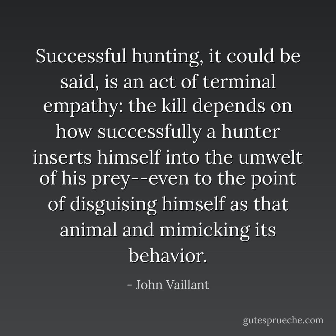 Successful hunting, it could be said, is an act of terminal empathy: the kill depends on how successfully a hunter inserts himself into the umwelt of his prey--even to the point of disguising himself as that animal and mimicking its behavior. - John Vaillant