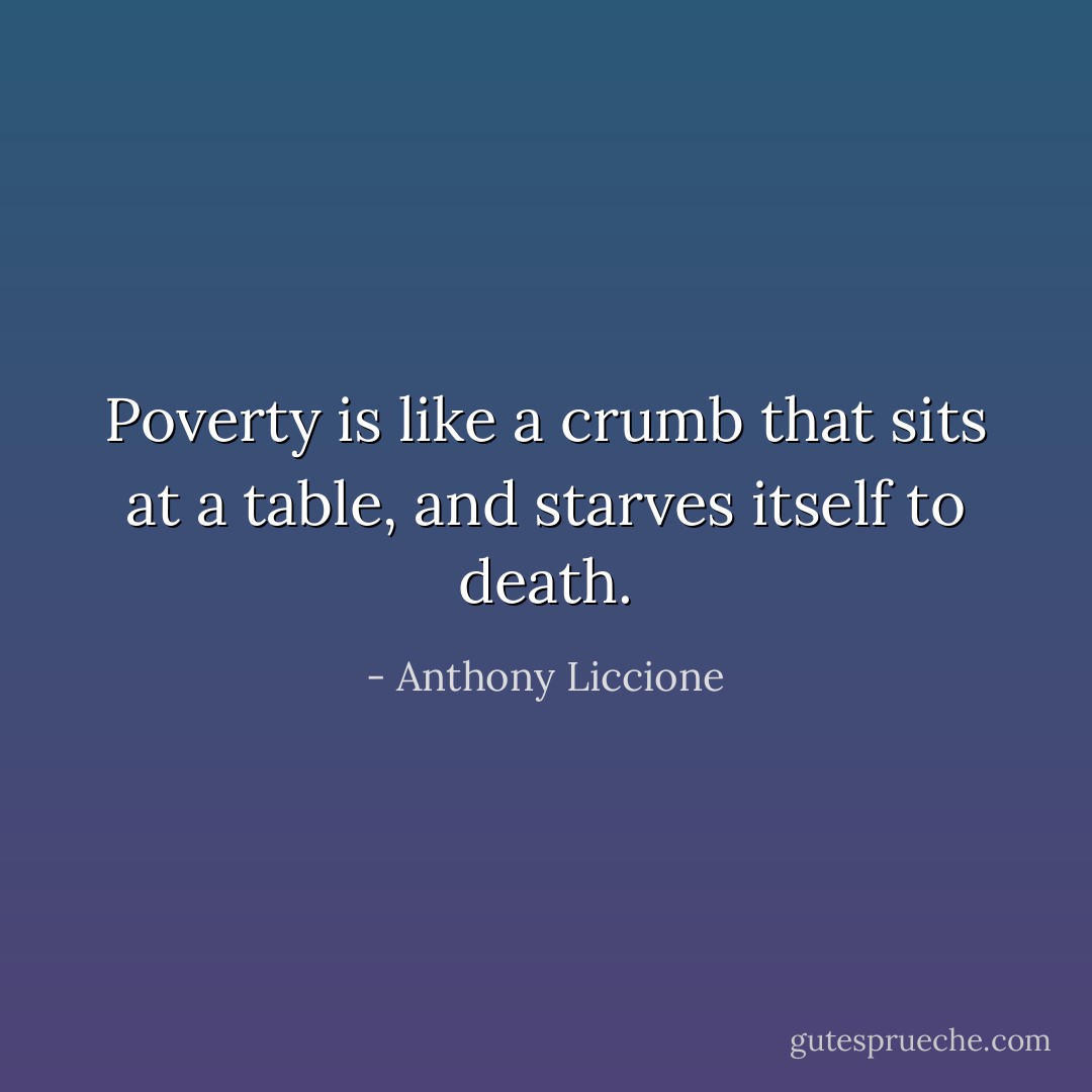 Poverty is like a crumb that sits at a table, and starves itself to death. - Anthony Liccione