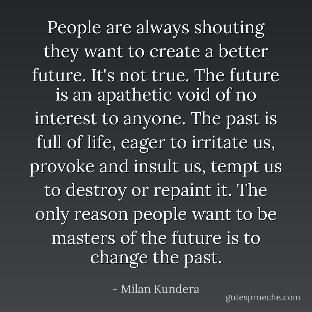 People are always shouting they want to create a better future. It's not true. The future is an apathetic void of no interest to anyone. The past is full of life, eager to irritate us, provoke and insult us, tempt us to destroy or repaint it. The only reason people want to be masters of the future is to change the past. - Milan Kundera