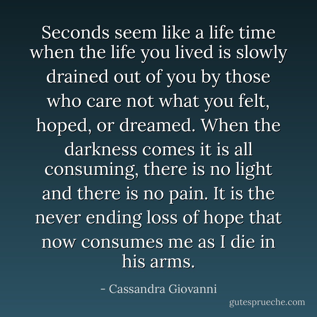 Seconds seem like a life time when the life you lived is slowly drained out of you by those who care not what you felt, hoped, or dreamed. When the darkness comes it is all consuming, there is no light and there is no pain. It is the never ending loss of hope that now consumes me as I die in his arms. - Cassandra Giovanni