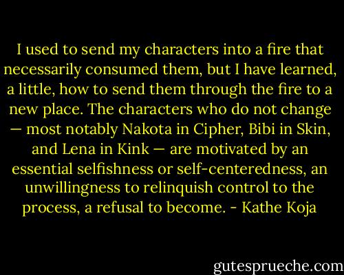 I used to send my characters into a fire that necessarily consumed them, but I have learned, a little, how to send them through the fire to a new place. The characters who do not change — most notably Nakota in Cipher, Bibi in Skin, and Lena in Kink — are motivated by an essential selfishness or self-centeredness, an unwillingness to relinquish control to the process, a refusal to become. - Kathe Koja