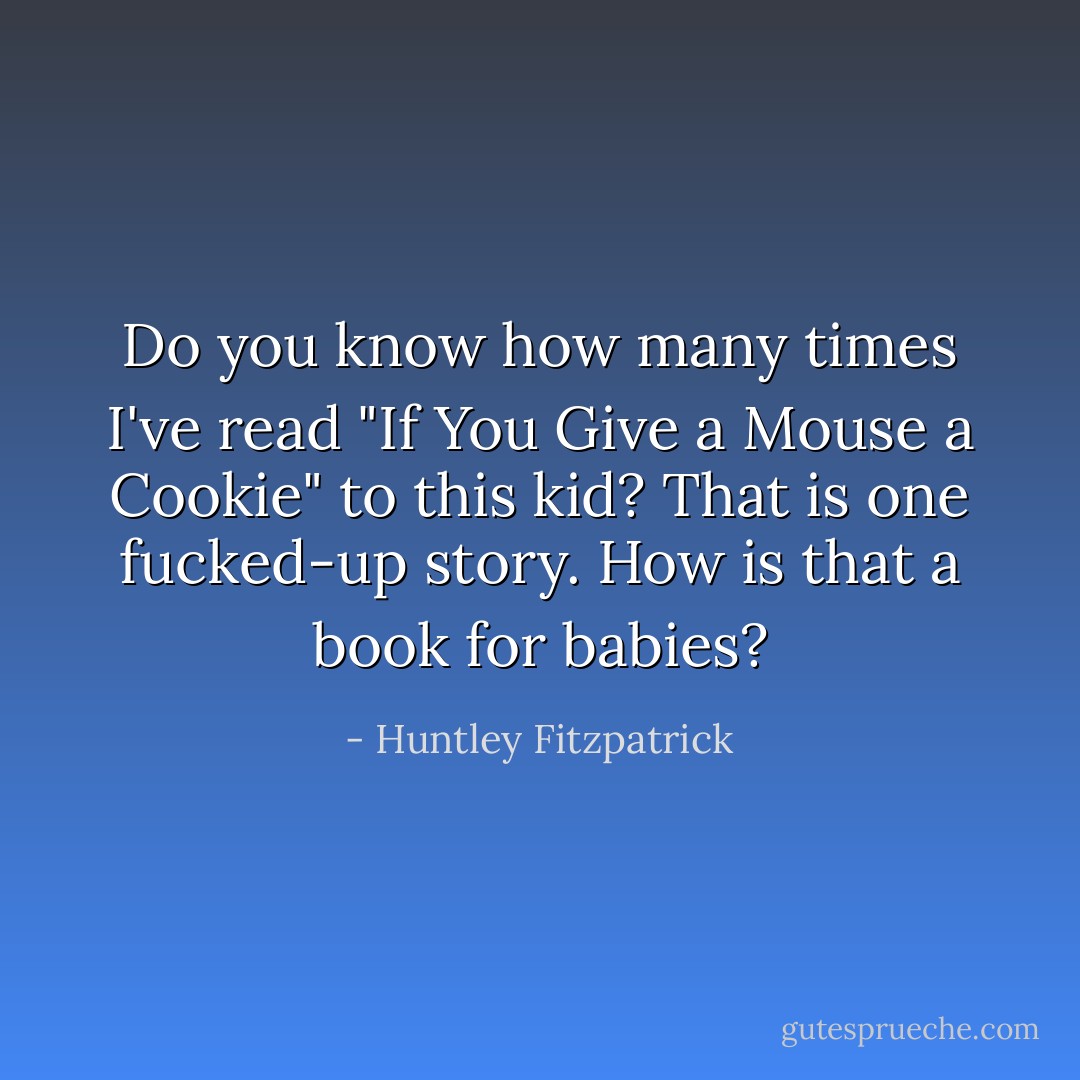Do you know how many times I've read "If You Give a Mouse a Cookie" to this kid? That is one fucked-up story. How is that a book for babies? - Huntley Fitzpatrick