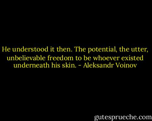 He understood it then. The potential, the utter, unbelievable freedom to be whoever existed underneath his skin. - Aleksandr Voinov