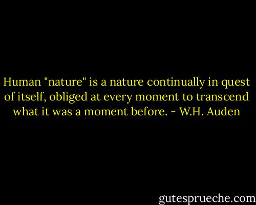 Human "nature" is a nature continually in quest of itself, obliged at every moment to transcend what it was a moment before. - W.H. Auden