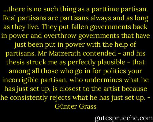 ...there is no such thing as a parttime partisan. Real partisans are partisans always and as long as they live. They put fallen governments back in power and overthrow governments that have just been put in power with the help of partisans. Mr Matzerath contended - and his thesis struck me as perfectly plausible - that among all those who go in for politics your incorrigible partisan, who undermines what he has just set up, is closest to the artist because he consistently rejects what he has just set up. - Günter Grass