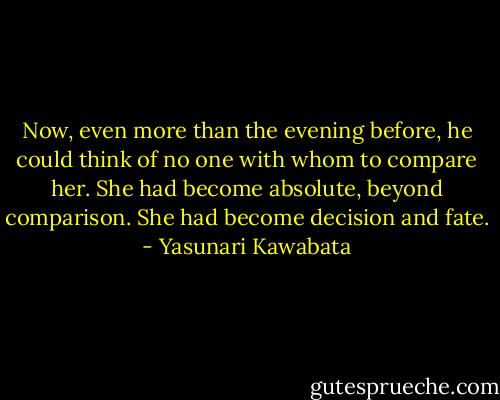 Now, even more than the evening before, he could think of no one with whom to compare her. She had become absolute, beyond comparison. She had become decision and fate. - Yasunari Kawabata