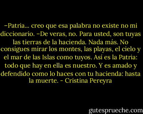 –Patria... creo que esa palabra no existe no mi diccionario.<br />–De veras, no. Para usted, son tuyas las tierras de la hacienda. Nada más. No consigues mirar los montes, las playas, el cielo y el mar de las Islas como tuyos. Así es la Patria: todo que hay en ella es nuestro. Y es amado y defendido como lo haces con tu hacienda: hasta la muerte. - Cristina Pereyra