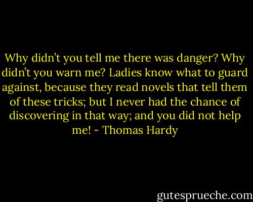 Why didn’t you tell me there was danger? Why didn’t you warn me? Ladies know what to guard against, because they read novels that tell them of these tricks; but I never had the chance of discovering in that way; and you did not help me! - Thomas Hardy