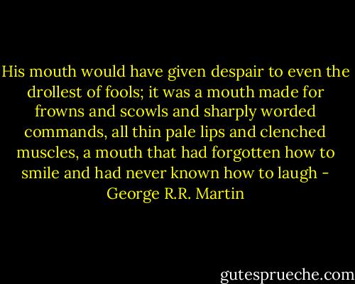 His mouth would have given despair to even the drollest of fools; it was a mouth made for frowns and scowls and sharply worded commands, all thin pale lips and clenched muscles, a mouth that had forgotten how to smile and had never known how to laugh - George R.R. Martin