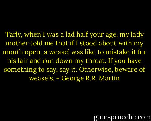 Tarly, when I was a lad half your age, my lady mother told me that if I stood about with my mouth open, a weasel was like to mistake it for his lair and run down my throat. If you have something to say, say it. Otherwise, beware of weasels. - George R.R. Martin