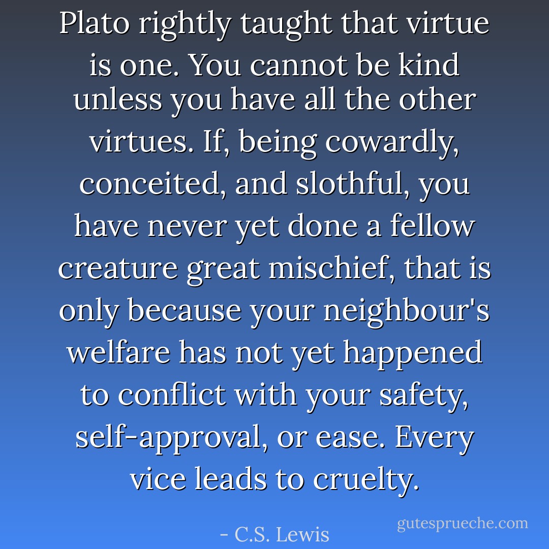 Plato rightly taught that virtue is one. You cannot be kind unless you have all the other virtues. If, being cowardly, conceited, and slothful, you have never yet done a fellow creature great mischief, that is only because your neighbour's welfare has not yet happened to conflict with your safety, self-approval, or ease. Every vice leads to cruelty. - C.S. Lewis