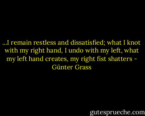 ...I remain restless and dissatisfied; what I knot with my right hand, I undo with my left, what my left hand creates, my right fist shatters - Günter Grass