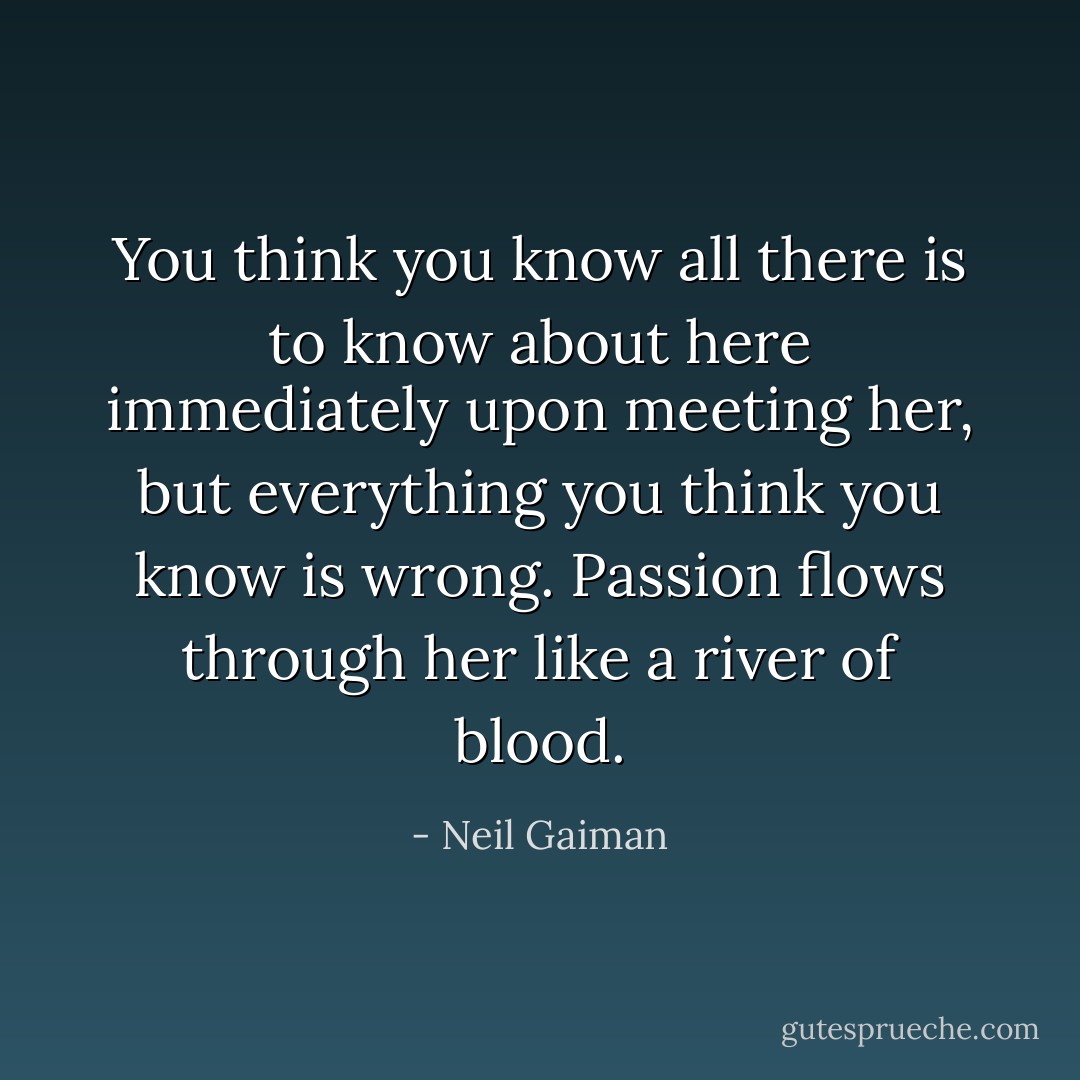 You think you know all there is to know about here immediately upon meeting her, but everything you think you know is wrong. Passion flows through her like a river of blood. - Neil Gaiman