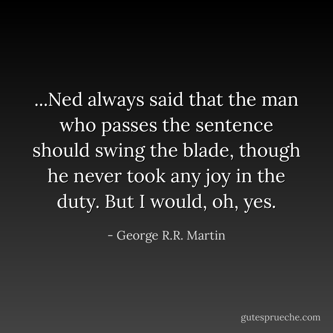 ...Ned always said that the man who passes the sentence should swing the blade, though he never took any joy in the duty. But I would, oh, yes. - George R.R. Martin