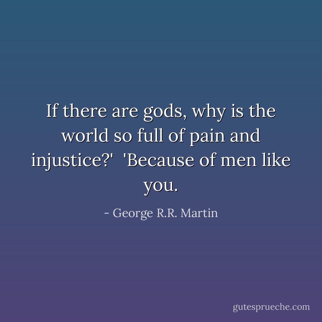 If there are gods, why is the world so full of pain and injustice?'<br /><br />'Because of men like you. - George R.R. Martin