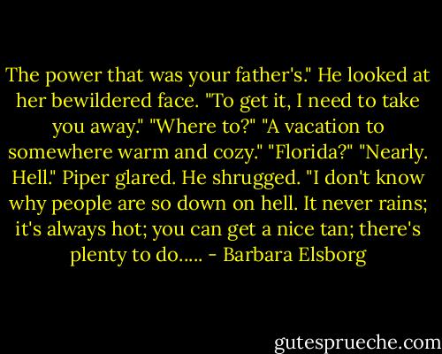 The power that was your father's." He looked at her bewildered face. "To get it, I need to take you away."<br />"Where to?"<br />"A vacation to somewhere warm and cozy."<br />"Florida?"<br />"Nearly. Hell."<br />Piper glared.<br />He shrugged. "I don't know why people are so down on hell. It never rains; it's always hot; you can get a nice tan; there's plenty to do..... - Barbara Elsborg