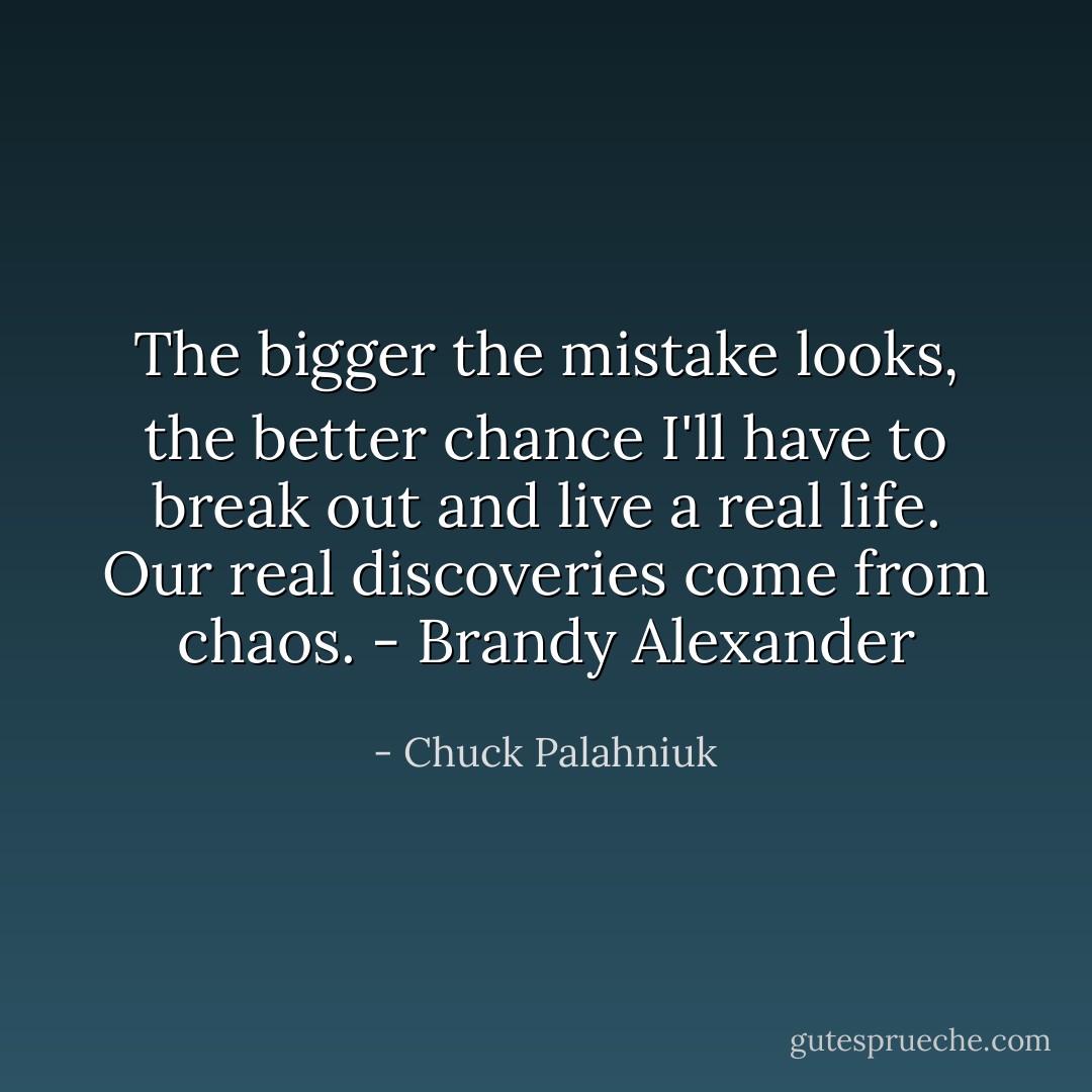 The bigger the mistake looks, the better chance I'll have to break out and live a real life. Our real discoveries come from chaos. - Brandy Alexander - Chuck Palahniuk