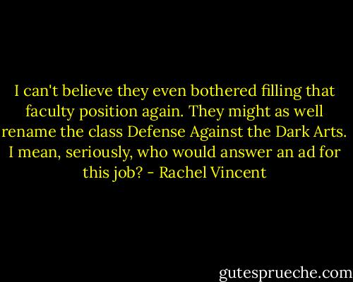 I can't believe they even bothered filling that faculty position again. They might as well rename the class Defense Against the Dark Arts. I mean, seriously, who would answer an ad for this job? - Rachel Vincent