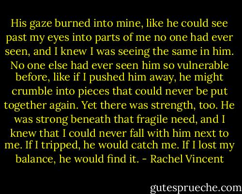 His gaze burned into mine, like he could see past my eyes into parts of me no one had ever seen, and I knew I was seeing the same in him. No one else had ever seen him so vulnerable before, like if I pushed him away, he might crumble into pieces that could never be put together again. Yet there was strength, too. He was strong beneath that fragile need, and I knew that I could never fall with him next to me. If I tripped, he would catch me. If I lost my balance, he would find it. - Rachel Vincent