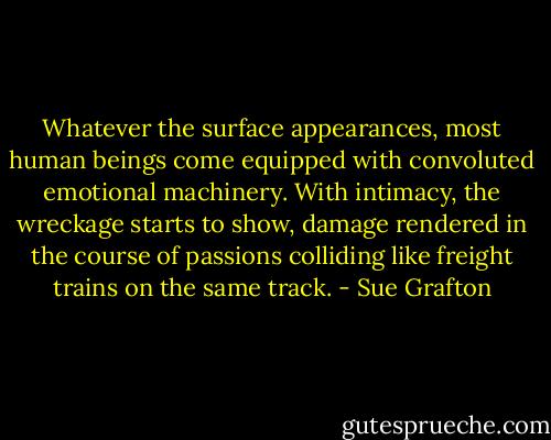 Whatever the surface appearances, most human beings come equipped with convoluted emotional machinery. With intimacy, the wreckage starts to show, damage rendered in the course of passions colliding like freight trains on the same track. - Sue Grafton