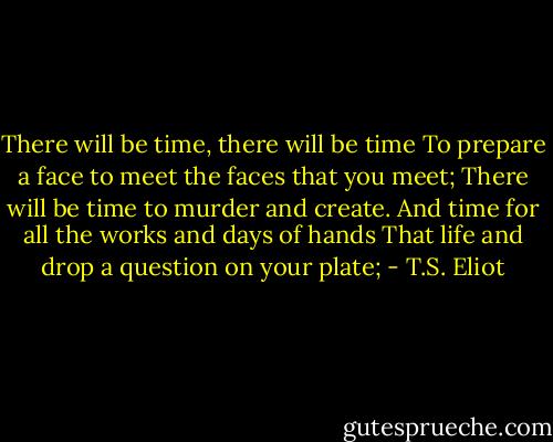 There will be time, there will be time<br />To prepare a face to meet the faces that you meet;<br />There will be time to murder and create.<br />And time for all the works and days of hands<br />That life and drop a question on your plate; - T.S. Eliot