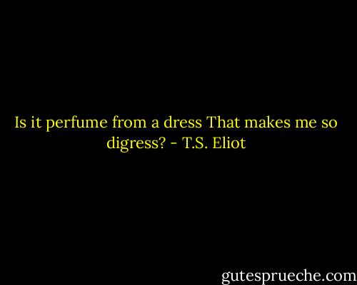 Is it perfume from a dress<br />That makes me so digress? - T.S. Eliot