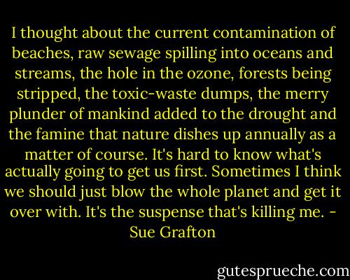 I thought about the current contamination of beaches, raw sewage spilling into oceans and streams, the hole in the ozone, forests being stripped, the toxic-waste dumps, the merry plunder of mankind added to the drought and the famine that nature dishes up annually as a matter of course. It's hard to know what's actually going to get us first. Sometimes I think we should just blow the whole planet and get it over with. It's the suspense that's killing me. - Sue Grafton