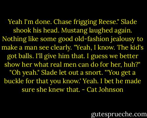 Yeah I'm done. Chase frigging Reese." Slade shook his head. Mustang laughed again. Nothing like some good old-fashion jealousy to make a man see clearly. "Yeah, I know. The kid's got balls. I'll give him that. I guess we better show her what real men can do for her, huh?" "Oh yeah." Slade let out a snort. "'You get a buckle for that you know.' Yeah. I bet he made sure she knew that. - Cat Johnson