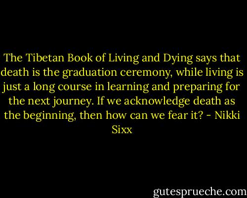 The Tibetan Book of Living and Dying says that death is the graduation ceremony, while living is just a long course in learning and preparing for the next journey. If we acknowledge death as the beginning, then how can we fear it? - Nikki Sixx