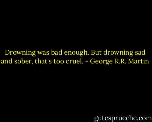Drowning was bad enough. But drowning sad and sober, that's too cruel. - George R.R. Martin