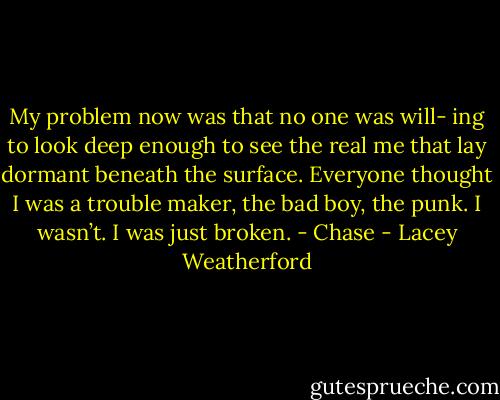 My problem now was that no one was will- ing to look deep enough to see the real me that lay dormant beneath the surface. Everyone thought I was a trouble maker, the bad boy, the punk.<br />I wasn’t. I was just broken. - Chase - Lacey Weatherford